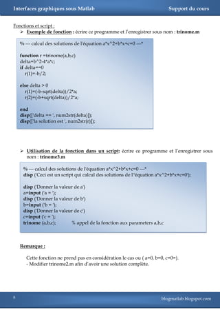 Interfaces graphiques sous Matlab                                           Support du cours


Fonctions et script :
    Exemple de fonction : écrire ce programme et l‘enregistrer sous nom : trinome.m

    % --- calcul des solutions de l'équation a*x^2+b*x+c=0 ---*

    function r =trinome(a,b,c)
    delta=b^2-4*a*c;
    if delta==0
       r(1)=-b/2;

    else delta > 0
      r(1)=(-b-sqrt(delta))/2*a;
      r(2)=(-b+sqrt(delta))/2*a;

    end
    disp(['delta == ', num2str(delta)]);
    disp(['la solution est ', num2str(r)]);




     Utilisation de la fonction dans un script: écrire ce programme et l‘enregistrer sous
      nom : trinome3.m

     % --- calcul des solutions de l'équation a*x^2+b*x+c=0 ---*
     disp ('Ceci est un script qui calcul des solutions de l''équation a*x^2+b*x+c=0');

     disp ('Donner la valeur de a')
     a=input ('a = ');
     disp ('Donner la valeur de b')
     b=input ('b = ');
     disp ('Donner la valeur de c')
     c=input ('c = ');
     trinome (a,b,c);      % appel de la fonction aux parameters a,b,c



    Remarque :

       Cette fonction ne prend pas en considération le cas ou ( a=0, b=0, c=0=).
       - Modifier trinome2.m afin d‘avoir une solution complète.




8                                                                       blogmatlab.blogspot.com
 