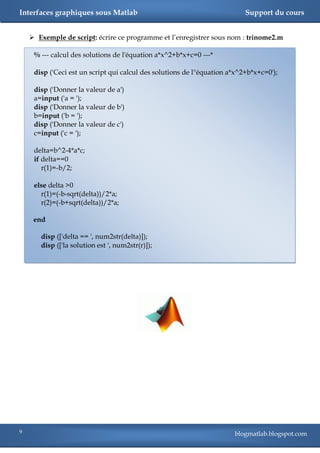 Interfaces graphiques sous Matlab                                           Support du cours


     Exemple de script: écrire ce programme et l‘enregistrer sous nom : trinome2.m

     % --- calcul des solutions de l'équation a*x^2+b*x+c=0 ---*

     disp ('Ceci est un script qui calcul des solutions de l''équation a*x^2+b*x+c=0');

     disp ('Donner la valeur de a')
     a=input ('a = ');
     disp ('Donner la valeur de b')
     b=input ('b = ');
     disp ('Donner la valeur de c')
     c=input ('c = ');

     delta=b^2-4*a*c;
     if delta==0
        r(1)=-b/2;

     else delta >0
       r(1)=(-b-sqrt(delta))/2*a;
       r(2)=(-b+sqrt(delta))/2*a;

     end

       disp (['delta == ', num2str(delta)]);
       disp (['la solution est ', num2str(r)]);




9                                                                       blogmatlab.blogspot.com
 