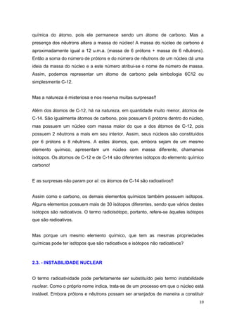   10	
  
química do átomo, pois ele permanece sendo um átomo de carbono. Mas a
presença dos nêutrons altera a massa do núcleo! A massa do núcleo de carbono é
aproximadamente igual a 12 u.m.a. (massa de 6 prótons + massa de 6 nêutrons).
Então a soma do número de prótons e do número de nêutrons de um núcleo dá uma
ideia da massa do núcleo e a este número atribui-se o nome de número de massa.
Assim, podemos representar um átomo de carbono pela simbologia 6C12 ou
simplesmente C-12.
Mas a natureza é misteriosa e nos reserva muitas surpresas!!
Além dos átomos de C-12, há na natureza, em quantidade muito menor, átomos de
C-14. São igualmente átomos de carbono, pois possuem 6 prótons dentro do núcleo,
mas possuem um núcleo com massa maior do que a dos átomos de C-12, pois
possuem 2 nêutrons a mais em seu interior. Assim, seus núcleos são constituídos
por 6 prótons e 8 nêutrons. A estes átomos, que, embora sejam de um mesmo
elemento químico, apresentam um núcleo com massa diferente, chamamos
isótopos. Os átomos de C-12 e de C-14 são diferentes isótopos do elemento químico
carbono!
E as surpresas não param por aí: os átomos de C-14 são radioativos!!
Assim como o carbono, os demais elementos químicos também possuem isótopos.
Alguns elementos possuem mais de 30 isótopos diferentes, sendo que vários destes
isótopos são radioativos. O termo radioisótopo, portanto, refere-se àqueles isótopos
que são radioativos.
Mas porque um mesmo elemento químico, que tem as mesmas propriedades
químicas pode ter isótopos que são radioativos e isótopos não radioativos?
2.3. - INSTABILIDADE NUCLEAR
O termo radioatividade pode perfeitamente ser substituído pelo termo instabilidade
nuclear. Como o próprio nome indica, trata-se de um processo em que o núcleo está
instável. Embora prótons e nêutrons possam ser arranjados de maneira a constituir
 