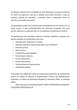  100	
  
Os isótopos radioativos têm a finalidade de tornar detectável a presença do fármaco
no interior do organismo, visto que a radiação que emitem atravessa o corpo do
paciente, podendo ser detectada, e revelando assim a distribuição interna do
fármaco ao qual estão associados.
Os radioisótopos podem ser produzidos pelo bombardeamento com nêutrons em um
reator nuclear ou pelo bombardeamento com partículas carregadas, tais como
prótons, dêuterons ou partículas alfa, em um acelerador de partículas ou cíclotron.
Os radiofármacos são produzidos conforme o interesse específico e possuem uma
grande variedade de características, tais como:
• Aplicação geral: diagnóstico ou terapia;
• Aplicação específica: estudos específicos a que se destinam;
• Estrutura química;
• Nome químico;
• Características organolépticas;
• Concentração radioativa;
• Pureza radioquímica;
• Pureza radionuclídica;
• Características de armazenamento;
• Estabilidade/validade;
Informações mais detalhadas sobre as características específicas de radiofármacos
podem ser obtidas No “Manual de Especificações Técnicas dos Radiofármacos”
produzidos no Instituto de Pesquisas Energéticas e Nucleares (IPEN), no endereço
abaixo:
https://www.ipen.br/conteudo/upload/201109271016280.MANUAL%20ESPEC
IFICACOES%20TECNICAS.pdf
 