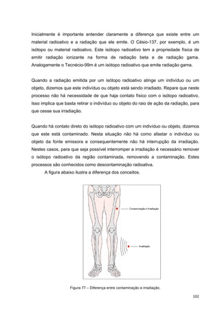   102	
  
Inicialmente é importante entender claramente a diferença que existe entre um
material radioativo e a radiação que ele emite. O Césio-137, por exemplo, é um
isótopo ou material radioativo. Este isótopo radioativo tem a propriedade física de
emitir radiação ionizante na forma de radiação beta e de radiação gama.
Analogamente o Tecnécio-99m é um isótopo radioativo que emite radiação gama.
Quando a radiação emitida por um isótopo radioativo atinge um indivíduo ou um
objeto, dizemos que este indivíduo ou objeto está sendo irradiado. Repare que neste
processo não há necessidade de que haja contato físico com o isótopo radioativo.
Isso implica que basta retirar o indivíduo ou objeto do raio de ação da radiação, para
que cesse sua irradiação.
Quando há contato direto do isótopo radioativo com um indivíduo ou objeto, dizemos
que este está contaminado. Nesta situação não há como afastar o indivíduo ou
objeto da fonte emissora e consequentemente não há interrupção da irradiação.
Nestes casos, para que seja possível interromper a irradiação é necessário remover
o isótopo radioativo da região contaminada, removendo a contaminação. Estes
processos são conhecidos como descontaminação radioativa.
A figura abaixo ilustra a diferença dos conceitos.
Figura 77 – Diferença entre contaminação e irradiação.
 