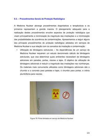   103	
  
8.3. – Procedimentos Gerais de Proteção Radiológica
A Medicina Nuclear abrange procedimentos diagnósticos e terapêuticos e os
primeiros representam a grande maioria. O planejamento adequado para a
realização destes procedimentos envolve aspectos de proteção radiológica que
visam principalmente a minimização da magnitude das irradiações e a minimização
das probabilidades de ocorrência de contaminações. Apresentamos a seguir alguns
dos principais procedimentos de proteção radiológica adotados em serviços de
Medicina Nuclear e sua relação com os conceitos de irradiação e contaminação.
• Utilização de blindagens estruturais – As dependências de um serviço de
Medicina Nuclear requerem um estudo denominado cálculo de blindagens
estruturais, que visa determinar quais ambientes necessitam de blindagens
adicionais em paredes, portas, visores e lajes. O objetivo da utilização de
blindagens adicionais é reduzir a magnitude das irradiações nas vizinhanças.
Os materiais mais comumente utilizados como blindagens adicionais são o
chumbo e o concreto para paredes e lajes, o chumbo para portas, e vidros
plumbíferos para visores;
Figura 78: Porta blindada em serviço de Medicina Nuclear.
 
