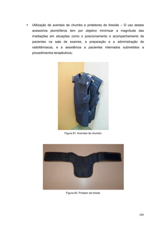  105	
  
• Utilização de aventais de chumbo e protetores de tireoide – O uso destes
acessórios plumbíferos tem por objetivo minimizar a magnitude das
irradiações em situações como o posicionamento e acompanhamento de
pacientes na sala de exames, a preparação e a administração de
radiofármacos, e a assistência a pacientes internados submetidos a
procedimentos terapêuticos;
Figura 81: Aventais de chumbo.
Figura 82: Protetor de tiróide.
	
  
 