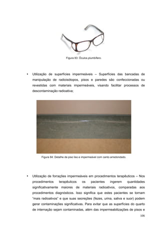   106	
  
Figura 83: Óculos plumbífero.
• Utilização de superfícies impermeáveis – Superfícies das bancadas de
manipulação de radioisótopos, pisos e paredes são confeccionadas ou
revestidas com materiais impermeáveis, visando facilitar processos de
descontaminação radioativa;
Figura 84: Detalhe de piso liso e impermeável com canto arredondado.
• Utilização de forrações impermeáveis em procedimentos terapêuticos – Nos
procedimentos terapêuticos os pacientes ingerem quantidades
significativamente maiores de materiais radioativos, comparadas aos
procedimentos diagnósticos. Isso significa que estes pacientes se tornam
“mais radioativos” e que suas secreções (fezes, urina, saliva e suor) podem
gerar contaminações significativas. Para evitar que as superfícies do quarto
de internação sejam contaminadas, além das impermeabilizações de pisos e
 