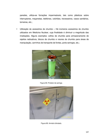   107	
  
paredes, utiliza-se forrações impermeáveis, tais como plásticos sobre
interruptores, maçanetas, telefones, colchões, travesseiros, vasos sanitários,
torneiras, etc.;
• Utilização de acessórios de chumbo – Há inúmeros acessórios de chumbo
utilizados em Medicina Nuclear, cuja finalidade é diminuir a magnitude das
irradiações. Alguns exemplos: cofres de chumbo para armazenamento de
rejeitos radioativos, blocos de chumbo e visores de chumbo para áreas de
manipulação, carrinhos de transporte de fontes, porta seringas, etc.;
Figura 85: Protetor de seringa.
Figura 86: Armário blindado.
 