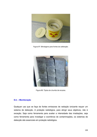   108	
  
Figura 87: Blindagens para fontes de calibração.
	
  
Figura 88: Tijolos de chumbo de encaixe.
8.4. – Monitoração
Qualquer uso que se faça de fontes emissoras de radiação ionizante requer um
sistema de detecção. A proteção radiológica, para atingir seus objetivos, não é
exceção. Seja como ferramenta para avaliar a intensidade das irradiações, seja
como ferramenta para investigar a ocorrência de contaminações, os sistemas de
detecção são essenciais em proteção radiológica.
 