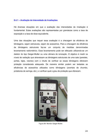   109	
  
8.4.1 – Avaliação da Intensidade de Irradiações
Há diversas situações em que a avaliação das intensidades de irradiação é
fundamental. Estas avaliações são representadas por grandezas como a taxa de
exposição e a taxa de dose equivalente.
Uma das situações que requer essa avaliação é a checagem da eficiência de
blindagens, sejam estruturais, sejam de acessórios. Para a checagem da eficiência
de blindagens estruturais faz-se um conjunto de medidas denominadas
levantamento radiométrico. Esse levantamento pode ser efetuado utilizando-se um
detetor do tipo Geiger-Muller ou uma câmara de ionização. O objetivo é medir os
níveis de radiação que atravessam as blindagens estruturais de uma sala (paredes,
portas, lajes, visores) com o intuito de verificar se essas blindagens oferecem
proteção considerada adequada. De maneira similar podem ser testadas as
eficiências de acessórios utilizados como blindagens (aventais de chumbo,
protetores de seringa, etc.), e verificar qual o grau de proteção que oferecem.
Figura 89: Monitor Geiger-Muller.
 