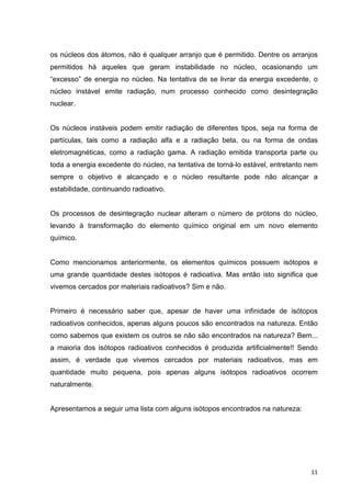   11	
  
os núcleos dos átomos, não é qualquer arranjo que é permitido. Dentre os arranjos
permitidos há aqueles que geram instabilidade no núcleo, ocasionando um
“excesso” de energia no núcleo. Na tentativa de se livrar da energia excedente, o
núcleo instável emite radiação, num processo conhecido como desintegração
nuclear.
Os núcleos instáveis podem emitir radiação de diferentes tipos, seja na forma de
partículas, tais como a radiação alfa e a radiação beta, ou na forma de ondas
eletromagnéticas, como a radiação gama. A radiação emitida transporta parte ou
toda a energia excedente do núcleo, na tentativa de torná-lo estável, entretanto nem
sempre o objetivo é alcançado e o núcleo resultante pode não alcançar a
estabilidade, continuando radioativo.
Os processos de desintegração nuclear alteram o número de prótons do núcleo,
levando à transformação do elemento químico original em um novo elemento
químico.
Como mencionamos anteriormente, os elementos químicos possuem isótopos e
uma grande quantidade destes isótopos é radioativa. Mas então isto significa que
vivemos cercados por materiais radioativos? Sim e não.
Primeiro é necessário saber que, apesar de haver uma infinidade de isótopos
radioativos conhecidos, apenas alguns poucos são encontrados na natureza. Então
como sabemos que existem os outros se não são encontrados na natureza? Bem...
a maioria dos isótopos radioativos conhecidos é produzida artificialmente!! Sendo
assim, é verdade que vivemos cercados por materiais radioativos, mas em
quantidade muito pequena, pois apenas alguns isótopos radioativos ocorrem
naturalmente.
Apresentamos a seguir uma lista com alguns isótopos encontrados na natureza:
 
