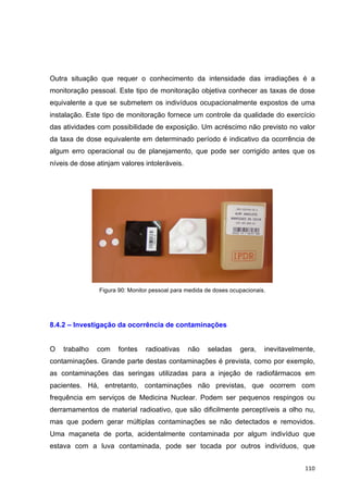  110	
  
Outra situação que requer o conhecimento da intensidade das irradiações é a
monitoração pessoal. Este tipo de monitoração objetiva conhecer as taxas de dose
equivalente a que se submetem os indivíduos ocupacionalmente expostos de uma
instalação. Este tipo de monitoração fornece um controle da qualidade do exercício
das atividades com possibilidade de exposição. Um acréscimo não previsto no valor
da taxa de dose equivalente em determinado período é indicativo da ocorrência de
algum erro operacional ou de planejamento, que pode ser corrigido antes que os
níveis de dose atinjam valores intoleráveis.
Figura 90: Monitor pessoal para medida de doses ocupacionais.
8.4.2 – Investigação da ocorrência de contaminações
O trabalho com fontes radioativas não seladas gera, inevitavelmente,
contaminações. Grande parte destas contaminações é prevista, como por exemplo,
as contaminações das seringas utilizadas para a injeção de radiofármacos em
pacientes. Há, entretanto, contaminações não previstas, que ocorrem com
frequência em serviços de Medicina Nuclear. Podem ser pequenos respingos ou
derramamentos de material radioativo, que são dificilmente perceptíveis a olho nu,
mas que podem gerar múltiplas contaminações se não detectados e removidos.
Uma maçaneta de porta, acidentalmente contaminada por algum indivíduo que
estava com a luva contaminada, pode ser tocada por outros indivíduos, que
 