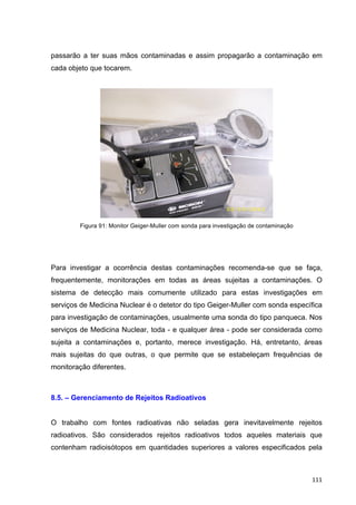  111	
  
passarão a ter suas mãos contaminadas e assim propagarão a contaminação em
cada objeto que tocarem.
Figura 91: Monitor Geiger-Muller com sonda para investigação de contaminação
Para investigar a ocorrência destas contaminações recomenda-se que se faça,
frequentemente, monitorações em todas as áreas sujeitas a contaminações. O
sistema de detecção mais comumente utilizado para estas investigações em
serviços de Medicina Nuclear é o detetor do tipo Geiger-Muller com sonda específica
para investigação de contaminações, usualmente uma sonda do tipo panqueca. Nos
serviços de Medicina Nuclear, toda - e qualquer área - pode ser considerada como
sujeita a contaminações e, portanto, merece investigação. Há, entretanto, áreas
mais sujeitas do que outras, o que permite que se estabeleçam frequências de
monitoração diferentes.
8.5. – Gerenciamento de Rejeitos Radioativos
O trabalho com fontes radioativas não seladas gera inevitavelmente rejeitos
radioativos. São considerados rejeitos radioativos todos aqueles materiais que
contenham radioisótopos em quantidades superiores a valores especificados pela
 