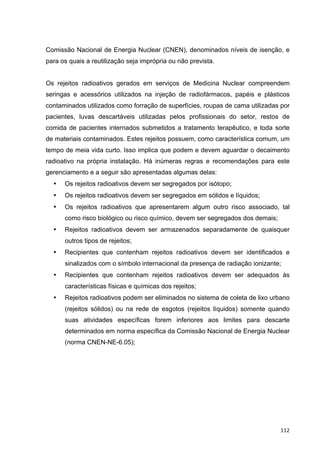   112	
  
Comissão Nacional de Energia Nuclear (CNEN), denominados níveis de isenção, e
para os quais a reutilização seja imprópria ou não prevista.
Os rejeitos radioativos gerados em serviços de Medicina Nuclear compreendem
seringas e acessórios utilizados na injeção de radiofármacos, papéis e plásticos
contaminados utilizados como forração de superfícies, roupas de cama utilizadas por
pacientes, luvas descartáveis utilizadas pelos profissionais do setor, restos de
comida de pacientes internados submetidos a tratamento terapêutico, e toda sorte
de materiais contaminados. Estes rejeitos possuem, como característica comum, um
tempo de meia vida curto. Isso implica que podem e devem aguardar o decaimento
radioativo na própria instalação. Há inúmeras regras e recomendações para este
gerenciamento e a seguir são apresentadas algumas delas:
• Os rejeitos radioativos devem ser segregados por isótopo;
• Os rejeitos radioativos devem ser segregados em sólidos e líquidos;
• Os rejeitos radioativos que apresentarem algum outro risco associado, tal
como risco biológico ou risco químico, devem ser segregados dos demais;
• Rejeitos radioativos devem ser armazenados separadamente de quaisquer
outros tipos de rejeitos;
• Recipientes que contenham rejeitos radioativos devem ser identificados e
sinalizados com o símbolo internacional da presença de radiação ionizante;
• Recipientes que contenham rejeitos radioativos devem ser adequados às
características físicas e químicas dos rejeitos;
• Rejeitos radioativos podem ser eliminados no sistema de coleta de lixo urbano
(rejeitos sólidos) ou na rede de esgotos (rejeitos líquidos) somente quando
suas atividades específicas forem inferiores aos limites para descarte
determinados em norma específica da Comissão Nacional de Energia Nuclear
(norma CNEN-NE-6.05);
 