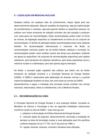   115	
  
9 – LEGISLAÇÃO EM MEDICINA NUCLEAR
Qualquer prática, em qualquer área do conhecimento, requer regras para seu
desenvolvimento adequado. Seja por questões de segurança, seja por padronização
de procedimentos e condutas, seja para garantir direitos ou especificar deveres. As
práticas com fontes emissoras de radiação ionizante não são exceção e possuem
uma vasta gama de recomendações. Estas recomendações podem estar na forma
de normas, de legislação específica ou simplesmente na forma de um conjunto de
recomendações. O âmbito de aplicação destas recomendações pode variar bastante
também. Há recomendações internacionais e nacionais. No Brasil, as
recomendações nacionais podem ser de âmbito federal, estadual e municipal. As
recomendações podem variar também quanto aos temas que abrangem, podendo
ser gerais ou específicas. Há conjuntos de recomendações específicas para rejeitos
radioativos, para transporte de materiais radioativos, para áreas específicas como a
medicina nuclear e a radioterapia, para citar apenas alguns exemplos.
No Brasil, o principal órgão regulador das práticas que fazem uso de fontes
emissoras de radiação ionizante é a Comissão Nacional de Energia Nuclear
(CNEN). A CNEN é responsável pela elaboração de diversas normas e a grande
maioria da legislação brasileira na área, tem como base as normas da CNEN.
Apresentaremos a seguir a indicação dos principais pontos contidos nas normas
nacionais, relacionados, direta ou indiretamente, com a Medicina Nuclear.
9.1. – RECOMENDAÇÕES DA CNEN
A Comissão Nacional de Energia Nuclear é uma autarquia federal, vinculada ao
Ministério da Ciência e Tecnologia e tem as seguintes finalidades institucionais
(conforme consta no sítio da CNEN – www.cnen.gov.br):
I - colaborar na formulação da Política Nacional de Energia Nuclear;
II - executar ações de pesquisa, desenvolvimento, promoção e prestação de
serviços na área de tecnologia nuclear e suas aplicações para fins pacíficos
conforme disposto na Lei nº 7.781, de 27 de junho de 1989; e
III - regular, licenciar, autorizar, controlar e fiscalizar essa utilização.
 