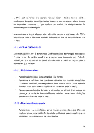   116	
  
A CNEN elabora normas que reúnem inúmeras recomendações, tanto de caráter
geral quanto de caráter específico. Muitas destas normas constituem a base técnica
de legislações nacionais, o que confere um caráter de obrigatoriedade às
recomendações que abrangem.
Apresentamos a seguir algumas das principais normas e resoluções da CNEN
relacionadas com a Medicina Nuclear, indicando o tipo de recomendação que
contêm.
9.1.1. – NORMA CNEN-NN-3.01
A norma CNEN-NN-3.01 é denominada Diretrizes Básicas de Proteção Radiológica.
É uma norma de caráter geral e é a norma mais importante em Proteção
Radiológica, por apresentar os principais conceitos e diretrizes. Alguns pontos
importantes que abrange:
9.1.1.1 – Definições e siglas
• Apresenta definições e siglas utilizadas pela norma;
• Apresenta a definição das grandezas utilizadas em proteção radiológica,
como dose absorvida, dose equivalente, dose efetiva, dentre outras. Maiores
detalhes sobre estas definições podem ser obtidos no capítulo PR-3;
• Apresenta as definições de cores e dimensões do símbolo internacional da
presença de radiação ionizante.Maiores detalhes sobre estas definições
podem ser obtidos no capítulo PR-7.
9.1.1.2 – Responsabilidades gerais
• Apresenta as responsabilidades gerais de proteção radiológica dos diferentes
profissionais de uma instalação, incluindo os titulares ou empregadores e os
indivíduos ocupacionalmente expostos (IOEs).
 