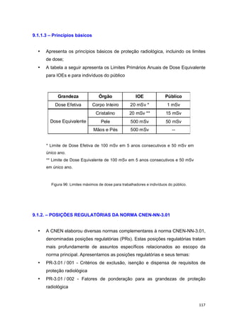   117	
  
9.1.1.3 – Princípios básicos
• Apresenta os princípios básicos de proteção radiológica, incluindo os limites
de dose;
• A tabela a seguir apresenta os Limites Primários Anuais de Dose Equivalente
para IOEs e para indivíduos do público
Grandeza Órgão IOE Público
Dose Efetiva Corpo Inteiro 20 mSv * 1 mSv
Cristalino 20 mSv ** 15 mSv
Pele 500 mSv 50 mSv
Mãos e Pés 500 mSv --
Dose Equivalente
* Limite de Dose Efetiva de 100 mSv em 5 anos consecutivos e 50 mSv em
único ano.
** Limite de Dose Equivalente de 100 mSv em 5 anos consecutivos e 50 mSv
em único ano.
Figura 96: Limites máximos de dose para trabalhadores e indivíduos do público.
9.1.2. – POSIÇÕES REGULATÓRIAS DA NORMA CNEN-NN-3.01
• A CNEN elaborou diversas normas complementares à norma CNEN-NN-3.01,
denominadas posições regulatórias (PRs). Estas posições regulatórias tratam
mais profundamente de assuntos específicos relacionados ao escopo da
norma principal. Apresentamos as posições regulatórias e seus temas:
• PR-3.01 / 001 - Critérios de exclusão, isenção e dispensa de requisitos de
proteção radiológica
• PR-3.01 / 002 - Fatores de ponderação para as grandezas de proteção
radiológica
 