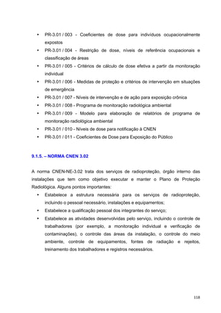   118	
  
• PR-3.01 / 003 - Coeficientes de dose para indivíduos ocupacionalmente
expostos
• PR-3.01 / 004 - Restrição de dose, níveis de referência ocupacionais e
classificação de áreas
• PR-3.01 / 005 - Critérios de cálculo de dose efetiva a partir da monitoração
individual
• PR-3.01 / 006 - Medidas de proteção e critérios de intervenção em situações
de emergência
• PR-3.01 / 007 - Níveis de intervenção e de ação para exposição crônica
• PR-3.01 / 008 - Programa de monitoração radiológica ambiental
• PR-3.01 / 009 - Modelo para elaboração de relatórios de programa de
monitoração radiológica ambiental
• PR-3.01 / 010 - Níveis de dose para notificação à CNEN
• PR-3.01 / 011 - Coeficientes de Dose para Exposição do Público
9.1.5. – NORMA CNEN 3.02
A norma CNEN-NE-3.02 trata dos serviços de radioproteção, órgão interno das
instalações que tem como objetivo executar e manter o Plano de Proteção
Radiológica. Alguns pontos importantes:
• Estabelece a estrutura necessária para os serviços de radioproteção,
incluindo o pessoal necessário, instalações e equipamentos;
• Estabelece a qualificação pessoal dos integrantes do serviço;
• Estabelece as atividades desenvolvidas pelo serviço, incluindo o controle de
trabalhadores (por exemplo, a monitoração individual e verificação de
contaminações), o controle das áreas da instalação, o controle do meio
ambiente, controle de equipamentos, fontes de radiação e rejeitos,
treinamento dos trabalhadores e registros necessários.
 