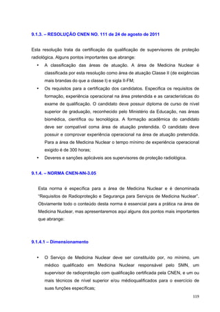   119	
  
9.1.3. – RESOLUÇÃO CNEN NO. 111 de 24 de agosto de 2011
Esta resolução trata da certificação da qualificação de supervisores de proteção
radiológica. Alguns pontos importantes que abrange:
• A classificação das áreas de atuação. A área de Medicina Nuclear é
classificada por esta resolução como área de atuação Classe II (de exigências
mais brandas do que a classe I) e sigla II-FM;
• Os requisitos para a certificação dos candidatos. Especifica os requisitos de
formação, experiência operacional na área pretendida e as características do
exame de qualificação. O candidato deve possuir diploma de curso de nível
superior de graduação, reconhecido pelo Ministério da Educação, nas áreas
biomédica, científica ou tecnológica. A formação acadêmica do candidato
deve ser compatível coma área de atuação pretendida. O candidato deve
possuir e comprovar experiência operacional na área de atuação pretendida.
Para a área de Medicina Nuclear o tempo mínimo de experiência operacional
exigido é de 300 horas;
• Deveres e sanções aplicáveis aos supervisores de proteção radiológica.
9.1.4. – NORMA CNEN-NN-3.05
Esta norma é específica para a área de Medicina Nuclear e é denominada
“Requisitos de Radioproteção e Segurança para Serviços de Medicina Nuclear”.
Obviamente todo o conteúdo desta norma é essencial para a prática na área de
Medicina Nuclear, mas apresentaremos aqui alguns dos pontos mais importantes
que abrange:
9.1.4.1 – Dimensionamento
• O Serviço de Medicina Nuclear deve ser constituído por, no mínimo, um
médico qualificado em Medicina Nuclear responsável pelo SMN, um
supervisor de radioproteção com qualificação certificada pela CNEN, e um ou
mais técnicos de nível superior e/ou médioqualificados para o exercício de
suas funções específicas;
 