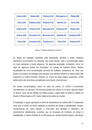   12	
  
Urânio-238 Rádio-226 Polônio-214 Hidrogênio-3 Rádio228
Tório-234 Radônio-222 Polônio-210 Berílio-10 Tório-228
Urânio-235 Polônio-218 Bismuto-214 Potássio-40 Rádio-224
Urânio-234 Chumbo-214 Bismuto-210 Rubídio-87 Radônio-220
Tório-230 Chumbo-210 Carbono-14 Tório-232 Polônio-216
Figura 7: Isótopos radioativos naturais
As doses de radiação recebidas pela população, devidas a estes materiais
radioativos encontrados na natureza, são muito baixas, pois a concentração deles
no meio ambiente é muito pequena. Há algumas exceções, entretanto, como no
caso de algumas praias em Guarapari, no estado do Espírito Santo. Nestas
localidades há uma concentração anormal de isótopos radioativos do Tório nas
areias e as doses de radiação das pessoas que habitam próximo a estas praias são
superiores à média mundial. Embora os níveis de dose sejam superiores, ainda
estão dentro de uma faixa considerada como baixo nível de dose.
Há outras concentrações, como no caso do urânio. O U-238 é encontrado
normalmente na natureza. Há diversas jazidas de urânio no mundo, algumas delas
no Brasil, como as de Caldas em Minas gerais, Lagoa Real na Bahia e Itataia no
Ceará. O Brasil possui a 6ª. maior reserva de urânio do mundo.
A ilustração a seguir apresenta a série de decaimento do Urânio-238. É importante
notar que o U-238, ao emitir radiação na tentativa de atingir a estabilidade nuclear,
transforma-se em outro isótopo, o Tório-234, que também é radioativo. Se
observarmos atentamente, veremos que no processo de tentativa de atingir a
estabilidade, o núcleo instável do U-238 passa por várias transformações, até atingir
 