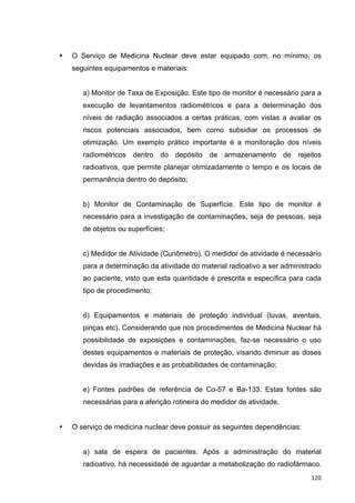   120	
  
• O Serviço de Medicina Nuclear deve estar equipado com, no mínimo, os
seguintes equipamentos e materiais:
a) Monitor de Taxa de Exposição. Este tipo de monitor é necessário para a
execução de levantamentos radiométricos e para a determinação dos
níveis de radiação associados a certas práticas, com vistas a avaliar os
riscos potenciais associados, bem como subsidiar os processos de
otimização. Um exemplo prático importante é a monitoração dos níveis
radiométricos dentro do depósito de armazenamento de rejeitos
radioativos, que permite planejar otimizadamente o tempo e os locais de
permanência dentro do depósito;
b) Monitor de Contaminação de Superfície. Este tipo de monitor é
necessário para a investigação de contaminações, seja de pessoas, seja
de objetos ou superfícies;
c) Medidor de Atividade (Curiômetro). O medidor de atividade é necessário
para a determinação da atividade do material radioativo a ser administrado
ao paciente, visto que esta quantidade é prescrita e específica para cada
tipo de procedimento;
d) Equipamentos e materiais de proteção individual (luvas, aventais,
pinças etc). Considerando que nos procedimentos de Medicina Nuclear há
possibilidade de exposições e contaminações, faz-se necessário o uso
destes equipamentos e materiais de proteção, visando diminuir as doses
devidas às irradiações e as probabilidades de contaminação;
e) Fontes padrões de referência de Co-57 e Ba-133. Estas fontes são
necessárias para a aferição rotineira do medidor de atividade.
• O serviço de medicina nuclear deve possuir as seguintes dependências:
a) sala de espera de pacientes. Após a administração do material
radioativo, há necessidade de aguardar a metabolização do radiofármaco.
 