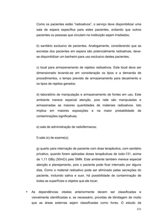   121	
  
Como os pacientes estão “radioativos”, o serviço deve disponibilizar uma
sala de espera específica para estes pacientes, evitando que outros
pacientes ou pessoas que circulam na instituição sejam irradiados;
b) sanitário exclusivo de pacientes. Analogamente, considerando que as
excretas dos pacientes em espera são potencialmente radioativas, deve-
se disponibilizar um banheiro para uso exclusivo destes pacientes;
c) local para armazenamento de rejeitos radioativos. Este local deve ser
dimensionado levando-se em consideração os tipos e a demanda de
procedimentos, o tempo previsto de armazenamento para decaimento e
os tipos de rejeitos gerados;
d) laboratório de manipulação e armazenamento de fontes em uso. Este
ambiente merece especial atenção, pois nele são manipuladas e
armazenadas as maiores quantidades de materiais radioativos. Isto
implica em maiores exposições e na maior probabilidade de
contaminações significativas;
e) sala de administração de radiofármacos;
f) sala (s) de exame(s);
g) quarto para internação de paciente com dose terapêutica, com sanitário
privativo, quando forem aplicadas doses terapêuticas de Iodo-131, acima
de 1,11 GBq (30mCi) pelo SMN. Este ambiente também merece especial
atenção e planejamento, pois o paciente pode ficar internado por alguns
dias. Como o material radioativo pode ser eliminado pelas secreções do
paciente, incluindo saliva e suor, há possibilidade de contaminação de
todas as superfícies e objetos que ele tocar;
• As dependências citadas anteriormente devem ser classificadas e
visivelmente identificadas e, se necessário, providas de blindagem de modo
que as áreas externas sejam classificadas como livres. O estudo da
 