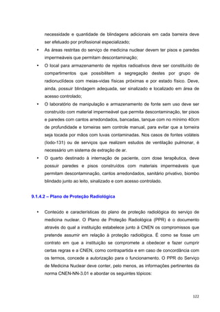   122	
  
necessidade e quantidade de blindagens adicionais em cada barreira deve
ser efetuado por profissional especializado;
• As áreas restritas do serviço de medicina nuclear devem ter pisos e paredes
impermeáveis que permitam descontaminação;
• O local para armazenamento de rejeitos radioativos deve ser constituído de
compartimentos que possibilitem a segregação destes por grupo de
radionuclídeos com meias-vidas físicas próximas e por estado físico. Deve,
ainda, possuir blindagem adequada, ser sinalizado e localizado em área de
acesso controlado;
• O laboratório de manipulação e armazenamento de fonte sem uso deve ser
construído com material impermeável que permita descontaminação, ter pisos
e paredes com cantos arredondados, bancadas, tanque com no mínimo 40cm
de profundidade e torneiras sem controle manual, para evitar que a torneira
seja tocada por mãos com luvas contaminadas. Nos casos de fontes voláteis
(Iodo-131) ou de serviços que realizem estudos de ventilação pulmonar, é
necessário um sistema de extração de ar.
• O quarto destinado à internação de paciente, com dose terapêutica, deve
possuir paredes e pisos construídos com materiais impermeáveis que
permitam descontaminação, cantos arredondados, sanitário privativo, biombo
blindado junto ao leito, sinalizado e com acesso controlado.
9.1.4.2 – Plano de Proteção Radiológica
• Conteúdo e características do plano de proteção radiológica do serviço de
medicina nuclear. O Plano de Proteção Radiológica (PPR) é o documento
através do qual a instituição estabelece junto à CNEN os compromissos que
pretende assumir em relação à proteção radiológica. É como se fosse um
contrato em que a instituição se compromete a obedecer e fazer cumprir
certas regras e a CNEN, como contrapartida e em caso de concordância com
os termos, concede a autorização para o funcionamento. O PPR do Serviço
de Medicina Nuclear deve conter, pelo menos, as informações pertinentes da
norma CNEN-NN-3.01 e abordar os seguintes tópicos:
 
