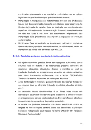   124	
  
monitoradas externamente e os resultados confrontados com os valores
registrados na guia de monitoração que acompanha o material.
• Manipulação: A manipulação dos radiofármacos deve ser feita em bancada
lisa, de fácil descontaminação, recoberta com plástico e papel absorvente. Ao
término da jornada de trabalho, deve ser realizada uma monitoração das
superfícies utilizando monitor de contaminação. O mesmo procedimento deve
ser feito nas luvas e nas mãos dos trabalhadores responsáveis pela
manipulação. Este procedimento visa impedir a propagação de eventuais
contaminações.
• Monitoração: Deve ser realizado um levantamento radiométrico (medida de
taxa de exposição) quinzenal nas áreas restritas. Os trabalhadores devem ser
monitorados de acordo com a Norma CNEN-NN-3.01.
9.1.4.4 – Requisitos gerais para a gerência de rejeitos radioativos
• Os rejeitos radioativos gerados devem ser segregados e,de acordo com a
natureza física do material e do radionuclídeo presente, colocados em
recipientes adequados, etiquetados, datados e mantidos no local da
instalação destinado ao armazenamento provisório de rejeitos radioativos
para futura liberação,em conformidade com a Norma CNEN-NE-6.05
“Gerência de Rejeitos Radioativos em Instalações Radiativas”;
• Antes da liberação de materiais, qualquer indicação da presença de radiação
nos mesmos deve ser eliminada (indicação em rótulos, etiquetas, símbolos
etc...);
• As atividades iniciais remanescentes e as meias vidas físicas dos
radioisótopos devem ser consideradas para estabelecer o tempo necessário
de armazenamento para os rejeitos radioativos. Deve ser efetuado cálculo do
tempo previsto de permanência dos rejeitos no depósito;
• A excreta dos pacientes internados com doses terapêuticas poderá ser
lançada na rede de esgoto sanitário, desde que obedecidos os princípios
básicos de radioproteção estabelecidos na Norma CNEN-NN-3.01 “Diretrizes
Básicas de Radioproteção”;
 