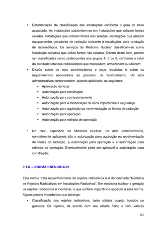   126	
  
• Determinação da classificação das instalações conforme o grau de risco
associado. As instalações subdividem-se em instalações que utilizam fontes
seladas, instalações que utilizam fontes não seladas, instalações que utilizam
equipamentos geradores de radiação ionizante e instalações para produção
de radioisótopos. Os serviços de Medicina Nuclear classificam-se como
instalação radiativa que utiliza fontes não seladas. Dentro deste item, podem
ser classificadas como pertencentes aos grupos 4, 5 ou 6, conforme o valor
da atividade total dos radioisótopos que manipulam, armazenam ou utilizam;
• Dispõe sobre os atos administrativos e seus requisitos e sobre os
requerimentos necessários ao processo de licenciamento. Os atos
administrativos compreendem, quando aplicáveis, os seguintes:
§ Aprovação do local
§ Autorização para construção
§ Autorização para comissionamento
§ Autorização para a modificação de itens importantes à segurança
§ Autorização para aquisição ou movimentação de fontes de radiação
§ Autorização para operação
§ Autorização para retirada de operação
• No caso específico da Medicina Nuclear, os atos administrativos,
normalmente aplicáveis são a autorização para aquisição ou movimentação
de fontes de radiação, a autorização para operação e a autorização para
retirada de operação. Eventualmente pode ser aplicável a autorização para
construção.
9.1.6. – NORMA CNEN-NE-6.05
Esta norma trata especificamente de rejeitos radioativos e é denominada “Gerência
de Rejeitos Radioativos em Instalações Radiativas”. Em medicina nuclear a geração
de rejeitos radioativos é inevitável, o que confere importância especial a esta norma.
Alguns pontos importantes que abrange:
• Classificação dos rejeitos radioativos, tanto sólidos quanto líquidos ou
gasosos. Os rejeitos, de acordo com seu estado físico e com valores
 