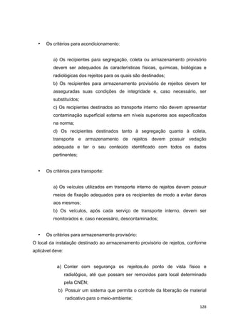   128	
  
• Os critérios para acondicionamento:
a) Os recipientes para segregação, coleta ou armazenamento provisório
devem ser adequados às características físicas, químicas, biológicas e
radiológicas dos rejeitos para os quais são destinados;
b) Os recipientes para armazenamento provisório de rejeitos devem ter
asseguradas suas condições de integridade e, caso necessário, ser
substituídos;
c) Os recipientes destinados ao transporte interno não devem apresentar
contaminação superficial externa em níveis superiores aos especificados
na norma;
d) Os recipientes destinados tanto à segregação quanto à coleta,
transporte e armazenamento de rejeitos devem possuir vedação
adequada e ter o seu conteúdo identificado com todos os dados
pertinentes;
• Os critérios para transporte:
a) Os veículos utilizados em transporte interno de rejeitos devem possuir
meios de fixação adequados para os recipientes de modo a evitar danos
aos mesmos;
b) Os veículos, após cada serviço de transporte interno, devem ser
monitorados e, caso necessário, descontaminados;
• Os critérios para armazenamento provisório:
O local da instalação destinado ao armazenamento provisório de rejeitos, conforme
aplicável deve:
a) Conter com segurança os rejeitos,do ponto de vista físico e
radiológico, até que possam ser removidos para local determinado
pela CNEN;
b) Possuir um sistema que permita o controle da liberação de material
radioativo para o meio-ambiente;
 