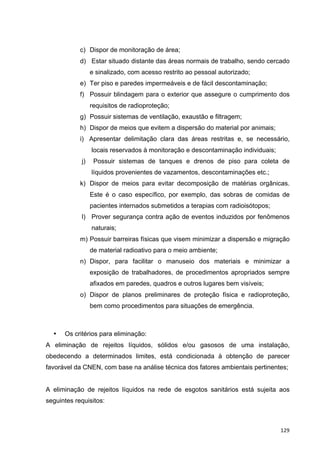   129	
  
c) Dispor de monitoração de área;
d) Estar situado distante das áreas normais de trabalho, sendo cercado
e sinalizado, com acesso restrito ao pessoal autorizado;
e) Ter piso e paredes impermeáveis e de fácil descontaminação;
f) Possuir blindagem para o exterior que assegure o cumprimento dos
requisitos de radioproteção;
g) Possuir sistemas de ventilação, exaustão e filtragem;
h) Dispor de meios que evitem a dispersão do material por animais;
i) Apresentar delimitação clara das áreas restritas e, se necessário,
locais reservados à monitoração e descontaminação individuais;
j) Possuir sistemas de tanques e drenos de piso para coleta de
líquidos provenientes de vazamentos, descontaminações etc.;
k) Dispor de meios para evitar decomposição de matérias orgânicas.
Este é o caso específico, por exemplo, das sobras de comidas de
pacientes internados submetidos a terapias com radioisótopos;
l) Prover segurança contra ação de eventos induzidos por fenômenos
naturais;
m) Possuir barreiras físicas que visem minimizar a dispersão e migração
de material radioativo para o meio ambiente;
n) Dispor, para facilitar o manuseio dos materiais e minimizar a
exposição de trabalhadores, de procedimentos apropriados sempre
afixados em paredes, quadros e outros lugares bem visíveis;
o) Dispor de planos preliminares de proteção física e radioproteção,
bem como procedimentos para situações de emergência.
• Os critérios para eliminação:
A eliminação de rejeitos líquidos, sólidos e/ou gasosos de uma instalação,
obedecendo a determinados limites, está condicionada à obtenção de parecer
favorável da CNEN, com base na análise técnica dos fatores ambientais pertinentes;
A eliminação de rejeitos líquidos na rede de esgotos sanitários está sujeita aos
seguintes requisitos:
 