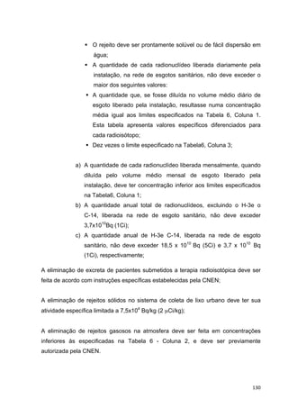   130	
  
§ O rejeito deve ser prontamente solúvel ou de fácil dispersão em
água;
§ A quantidade de cada radionuclídeo liberada diariamente pela
instalação, na rede de esgotos sanitários, não deve exceder o
maior dos seguintes valores:
§ A quantidade que, se fosse diluída no volume médio diário de
esgoto liberado pela instalação, resultasse numa concentração
média igual aos limites especificados na Tabela 6, Coluna 1.
Esta tabela apresenta valores específicos diferenciados para
cada radioisótopo;
§ Dez vezes o limite especificado na Tabela6, Coluna 3;
a) A quantidade de cada radionuclídeo liberada mensalmente, quando
diluída pelo volume médio mensal de esgoto liberado pela
instalação, deve ter concentração inferior aos limites especificados
na Tabela6, Coluna 1;
b) A quantidade anual total de radionuclídeos, excluindo o H-3e o
C-14, liberada na rede de esgoto sanitário, não deve exceder
3,7x1010
Bq (1Ci);
c) A quantidade anual de H-3e C-14, liberada na rede de esgoto
sanitário, não deve exceder 18,5 x 1010
Bq (5Ci) e 3,7 x 1010
Bq
(1Ci), respectivamente;
A eliminação de excreta de pacientes submetidos a terapia radioisotópica deve ser
feita de acordo com instruções específicas estabelecidas pela CNEN;
A eliminação de rejeitos sólidos no sistema de coleta de lixo urbano deve ter sua
atividade específica limitada a 7,5x104
Bq/kg (2 µCi/kg);
A eliminação de rejeitos gasosos na atmosfera deve ser feita em concentrações
inferiores às especificadas na Tabela 6 - Coluna 2, e deve ser previamente
autorizada pela CNEN.
 