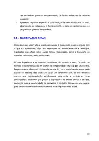   133	
  
uso ou tenham posse e armazenamento de fontes emissoras de radiação
ionizante;
• Apresenta requisitos específicos para serviços de Medicina Nuclear “in vivo”,
abrangendo as instalações, o funcionamento, o plano de radioproteção e o
programa de garantia de qualidade.
9.3. – CONSIDERAÇÕES GERAIS
Como pode ser observado, a legislação na área é muito vasta e não se esgota com
o que foi apresentado aqui. Há legislações de âmbito estadual e municipal,
legislações específicas sobre outros temas relacionados, como o transporte de
materiais radioativos, meio ambiente etc.
O mais importante a se ressaltar, entretanto, diz respeito a como “encarar” as
normas e regulamentações. O caráter de obrigatoriedade imposto por uma norma,
frequentemente afasta o indivíduo da percepção que o conteúdo da norma pode
auxiliar no trabalho. Isso acaba por gerar um sentimento ruim, de que devemos
cumprir uma regulamentação simplesmente para evitar a punição e, como
consequência, acabamos por perder a capacidade de análise crítica. Com isso,
perdemos junto a oportunidade de aproveitar o conteúdo técnico de uma norma,
para tornar nosso trabalho intrinsecamente mais seguro ou mais eficaz.
 