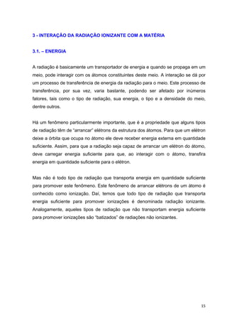   15	
  
3 - INTERAÇÃO DA RADIAÇÃO IONIZANTE COM A MATÉRIA
3.1. – ENERGIA
A radiação é basicamente um transportador de energia e quando se propaga em um
meio, pode interagir com os átomos constituintes deste meio. A interação se dá por
um processo de transferência de energia da radiação para o meio. Este processo de
transferência, por sua vez, varia bastante, podendo ser afetado por inúmeros
fatores, tais como o tipo de radiação, sua energia, o tipo e a densidade do meio,
dentre outros.
Há um fenômeno particularmente importante, que é a propriedade que alguns tipos
de radiação têm de “arrancar” elétrons da estrutura dos átomos. Para que um elétron
deixe a órbita que ocupa no átomo ele deve receber energia externa em quantidade
suficiente. Assim, para que a radiação seja capaz de arrancar um elétron do átomo,
deve carregar energia suficiente para que, ao interagir com o átomo, transfira
energia em quantidade suficiente para o elétron.
Mas não é todo tipo de radiação que transporta energia em quantidade suficiente
para promover este fenômeno. Este fenômeno de arrancar elétrons de um átomo é
conhecido como ionização. Daí, temos que todo tipo de radiação que transporta
energia suficiente para promover ionizações é denominada radiação ionizante.
Analogamente, aqueles tipos de radiação que não transportam energia suficiente
para promover ionizações são “batizados” de radiações não ionizantes.
 