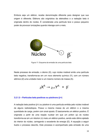   18	
  
Embora seja um elétron, recebe denominação diferente para designar que sua
origem é diferente. Elétrons são originários da eletrosfera e a radiação beta é
originada dentro do núcleo. É considerada uma partícula leve e possui pequeno
poder de provocar ionizações quando interage com o meio.
Figura 11: Esquema da emissão de uma partícula beta
Neste processo de emissão, o átomo (X), cujo núcleo instável emite uma partícula
beta negativa, transforma-se em um novo elemento químico (Y), com um número
atômico (Z) uma unidade maior e um mesmo número de massa (A).
ZXA
→ Z+1YA
+ β-
3.2.1.2 – Partículas beta positivas ou pósitrons (β+)
A radiação beta positiva (β+) ou pósitron é uma partícula emitida pelo núcleo instável
de alguns radioisótopos. Possui a mesma massa de um elétron e a mesma
quantidade de carga, porém com sinal oposto. É basicamente um elétron positivo. É
originada a partir de uma reação nuclear em que um próton (p) do núcleo
transforma-se em um nêutron (n) mais um elétron positivo, sendo este último ejetado
do interior do núcleo, carregando o excedente de energia (E). A equação a seguir
ilustra o processo descrito. Este processo é acompanhado pela emissão de uma
 