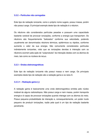   20	
  
3.2.2 – Partículas não carregadas
Este tipo de radiação ionizante, como o próprio nome sugere, possui massa, porém
não possui carga. O principal exemplo deste tipo de radiação é o nêutron.
Os nêutrons são considerados partículas pesadas e possuem uma capacidade
bastante variável de provocar ionizações, conforme a energia que transportam. Os
nêutrons são frequentemente “batizados” conforme sua velocidade, podendo
usualmente ser denominados nêutrons térmicos, epitérmicos ou rápidos, conforme
aumenta o valor da sua energia. São comumente considerados partículas
indiretamente ionizantes, visto que as ionizações devidas à interação com os
nêutrons ocorrem pela ação de “subprodutos” da interação destes com os átomos do
meio, tais como os núcleos de recuo.
3.2.3 – Ondas eletromagnéticas
Este tipo de radiação ionizante não possui massa e nem carga. Os principais
exemplos deste tipo de radiação são a radiação gama e os raios X.
3.2.3.1 – Radiação gama (γ)
A radiação gama é basicamente uma onda eletromagnética emitida pelo núcleo
instável de alguns radioisótopos. Não possui carga e nem massa, porém transporta
energia e é capaz de provocar ionizações quando interage com os átomos do meio.
Possui pequena probabilidade de interação e, consequentemente, um poder muito
pequeno de produzir ionizações, razão pela qual é um tipo de radiação bastante
penetrante.
 