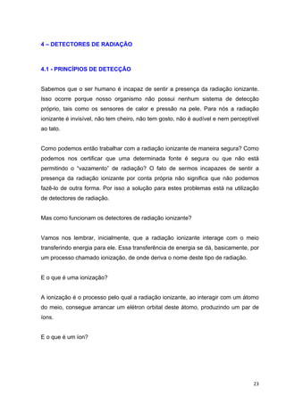   23	
  
4 – DETECTORES DE RADIAÇÃO
4.1 - PRINCÍPIOS DE DETECÇÃO
Sabemos que o ser humano é incapaz de sentir a presença da radiação ionizante.
Isso ocorre porque nosso organismo não possui nenhum sistema de detecção
próprio, tais como os sensores de calor e pressão na pele. Para nós a radiação
ionizante é invisível, não tem cheiro, não tem gosto, não é audível e nem perceptível
ao tato.
Como podemos então trabalhar com a radiação ionizante de maneira segura? Como
podemos nos certificar que uma determinada fonte é segura ou que não está
permitindo o “vazamento” de radiação? O fato de sermos incapazes de sentir a
presença da radiação ionizante por conta própria não significa que não podemos
fazê-lo de outra forma. Por isso a solução para estes problemas está na utilização
de detectores de radiação.
Mas como funcionam os detectores de radiação ionizante?
Vamos nos lembrar, inicialmente, que a radiação ionizante interage com o meio
transferindo energia para ele. Essa transferência de energia se dá, basicamente, por
um processo chamado ionização, de onde deriva o nome deste tipo de radiação.
E o que é uma ionização?
A ionização é o processo pelo qual a radiação ionizante, ao interagir com um átomo
do meio, consegue arrancar um elétron orbital deste átomo, produzindo um par de
íons.
E o que é um íon?
 