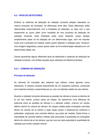   25	
  
4.2 - TIPOS DE DETECTORES
Embora os sistemas de detecção da radiação ionizante estejam baseados no
mesmo processo de ionização, há diferenças entre eles. Estas diferenças estão
relacionadas essencialmente com a finalidade da detecção, ou seja, com o que
exatamente eu quero obter como resultado do meu processo de detecção da
radiação ionizante. Essa finalidade pode variar bastante: posso desejar
simplesmente saber se há radiação em um determinado lugar, sem me importar
muito com a precisão da medida, posso querer detectar a radiação para “construir”
uma imagem diagnóstica, posso querer saber se há contaminação radioativa em um
determinado objeto, etc..
Vamos apresentar alguns diferentes tipos de detectores e sistemas de detecção da
radiação ionizante, com ênfase àqueles tipos utilizados em Medicina Nuclear.
4.2.1 – CÂMARA DE IONIZAÇÃO
Princípio de detecção
As câmaras de ionização são sistemas que utilizam meios gasosos como
detectores. O sistema consiste basicamente de um recipiente (câmara), construída
com material condutor e preenchida por ar, com um eletrodo coletor em seu interior.
Quando a radiação ionizante atravessa as paredes da câmara e ioniza os átomos do
ar em seu interior, produz pares de cargas. Ao aplicarmos uma diferença de
potencial entre as paredes da câmara e o eletrodo coletor, criamos um campo
elétrico dentro do volume da câmara. As cargas criadas pelas ionizações ocorridas
dentro do volume de ar sofrem a ação deste campo e deslocam-se conforme a
polaridade, originando uma corrente elétrica, que pode ser medida. Desta forma, a
intensidade da corrente elétrica medida está associada à quantidade de ionizações
dentro do volume de ar da câmara, que por sua vez está associada à quantidade de
radiação que incidiu naquele volume.
 