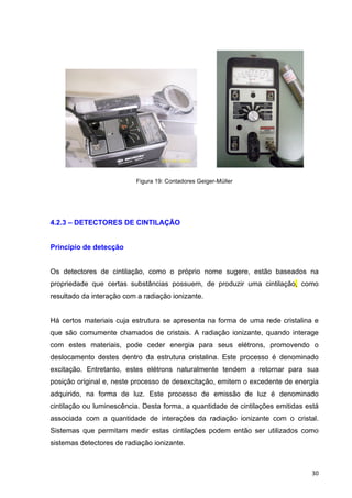   30	
  
Figura 19: Contadores Geiger-Müller
4.2.3 – DETECTORES DE CINTILAÇÃO
Princípio de detecção
Os detectores de cintilação, como o próprio nome sugere, estão baseados na
propriedade que certas substâncias possuem, de produzir uma cintilação, como
resultado da interação com a radiação ionizante.
Há certos materiais cuja estrutura se apresenta na forma de uma rede cristalina e
que são comumente chamados de cristais. A radiação ionizante, quando interage
com estes materiais, pode ceder energia para seus elétrons, promovendo o
deslocamento destes dentro da estrutura cristalina. Este processo é denominado
excitação. Entretanto, estes elétrons naturalmente tendem a retornar para sua
posição original e, neste processo de desexcitação, emitem o excedente de energia
adquirido, na forma de luz. Este processo de emissão de luz é denominado
cintilação ou luminescência. Desta forma, a quantidade de cintilações emitidas está
associada com a quantidade de interações da radiação ionizante com o cristal.
Sistemas que permitam medir estas cintilações podem então ser utilizados como
sistemas detectores de radiação ionizante.
 