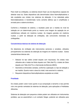   31	
  
Para medir as cintilações, os sistemas devem fazer uso de dispositivos capazes de
detectar essa luz. Estes dispositivos são denominados tubos fotomultiplicadores e
são acoplados aos cristais nos sistemas de detecção. A luz detectada pelos
fotomultiplicadores é transformada numa corrente elétrica que é amplificada e
enviada para o sistema de leitura.
Conforme a finalidade do sistema, o resultado pode ser a medida do nível de
radiação em um determinado ponto ou mesmo uma imagem de captação de um
radiofármaco utilizado em medicina nuclear. As imagens geradas em medicina
nuclear, a partir da detecção de cintilações, são comumente chamadas de
cintilografias.
Características básicas do sistema de detecção
Os detectores de cintilação são instrumentos sensíveis e versáteis, utilizados
principalmente nos sistemas de obtenção de imagens em medicina nuclear. Outras
características básicas são:
• Detector do tipo sólido (cristal dopado com impurezas). Os cristais mais
utilizados são o Iodeto de Sódio dopado com Tálio (NaI:Tl), o Iodeto de Césio
dopado com Tálio (CsI:Tl) e o Germanato de Bismuto (BGO);
• Geometria e dimensões variadas, conforme a aplicação e o tipo de radiação a
ser medido. Quanto maior a área do cristal, mais sensível é o sistema;
• Requerem dispositivos fotomultiplicadores acoplados ao cristal;
Finalidade
Os cristais podem variar muito quanto à sua composição e tamanho e isso permite
criar uma grande variedade de sistemas de detecção, para aplicações e finalidades
diferentes.
Sistemas de detecção com pequenos cristais podem ser utilizados em instrumentos
portáteis, que se assemelham a um contador Geiger, podendo ser utilizados para
 