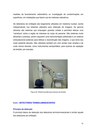   32	
  
medidas de levantamento radiométrico ou investigação de contaminações em
superfícies, em instalações que fazem uso de materiais radioativos.
Os detectores de cintilação são largamente utilizados em medicina nuclear, sendo
indispensáveis nos sistemas utilizados para obtenção de imagens. As gamma
câmaras são sistemas que empregam grandes cristais e permitem efetuar uma
“varredura” sobre a região de interesse do corpo do paciente. São sistemas muito
eficientes e precisos, porém requerem uma instrumentação sofisticada e um sistema
computacional poderoso para efetuar a reconstrução das imagens, o que torna seu
custo bastante elevado. São utilizados também em uma versão mais simples e de
custo menos elevado, como instrumentos semiportáteis, para exames de captação
de tireóide, por exemplo.
Figura 20: Sistema portátil para exames de tireóide
4.2.4 – DETECTORES TERMOLUMINESCENTES
Princípio de detecção
O princípio básico de detecção dos detectores termoluminescentes é similar àquele
dos detectores de cintilação.
 