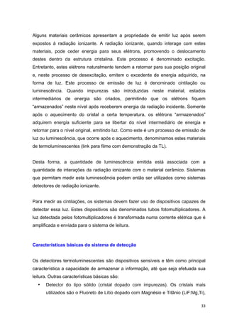   33	
  
Alguns materiais cerâmicos apresentam a propriedade de emitir luz após serem
expostos à radiação ionizante. A radiação ionizante, quando interage com estes
materiais, pode ceder energia para seus elétrons, promovendo o deslocamento
destes dentro da estrutura cristalina. Este processo é denominado excitação.
Entretanto, estes elétrons naturalmente tendem a retornar para sua posição original
e, neste processo de desexcitação, emitem o excedente de energia adquirido, na
forma de luz. Este processo de emissão de luz é denominado cintilação ou
luminescência. Quando impurezas são introduzidas neste material, estados
intermediários de energia são criados, permitindo que os elétrons fiquem
“armazenados” neste nível após receberem energia da radiação incidente. Somente
após o aquecimento do cristal a certa temperatura, os elétrons “armazenados”
adquirem energia suficiente para se libertar do nível intermediário de energia e
retornar para o nível original, emitindo luz. Como este é um processo de emissão de
luz ou luminescência, que ocorre após o aquecimento, denominamos estes materiais
de termoluminescentes (link para filme com demonstração da TL).
Desta forma, a quantidade de luminescência emitida está associada com a
quantidade de interações da radiação ionizante com o material cerâmico. Sistemas
que permitam medir esta luminescência podem então ser utilizados como sistemas
detectores de radiação ionizante.
Para medir as cintilações, os sistemas devem fazer uso de dispositivos capazes de
detectar essa luz. Estes dispositivos são denominados tubos fotomultiplicadores. A
luz detectada pelos fotomultiplicadores é transformada numa corrente elétrica que é
amplificada e enviada para o sistema de leitura.
Características básicas do sistema de detecção
Os detectores termoluminescentes são dispositivos sensíveis e têm como principal
característica a capacidade de armazenar a informação, até que seja efetuada sua
leitura. Outras características básicas são:
• Detector do tipo sólido (cristal dopado com impurezas). Os cristais mais
utilizados são o Fluoreto de Lítio dopado com Magnésio e Titânio (LiF:Mg,Ti),
 