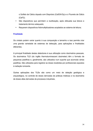   34	
  
o Sulfato de Cálcio dopado com Disprósio (CaSO4:Dy) e o Fluoreto de Cálcio
(CaF2);
• São dispositivos que permitem a reutilização, após efetuada sua leitura e
tratamento térmico adequado;
• Requerem dispositivos fotomultiplicadores acoplados ao sistema de leitura;
Finalidade
Os cristais podem variar quanto à sua composição e tamanho e isso permite criar
uma grande variedade de sistemas de detecção, para aplicações e finalidades
diferentes.
A principal finalidade destes detectores é sua utilização como dosímetros pessoais.
Os dosímetros TLD (do inglês thermoluminescent dosimeter) têm o formato de
pequenas pastilhas e, geralmente, são utilizados num suporte que acomoda várias
pastilhas. São utilizados para registrar as doses recebidas por profissionais expostos
à radiação ionizante.
Outras aplicações dos TLDs são como um meio de datação geológica e
arqueológica, no controle de doses derivadas de práticas médicas e na dosimetria
de doses altas derivadas de processos industriais.
 