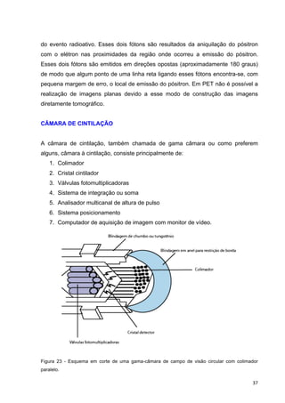   37	
  
do evento radioativo. Esses dois fótons são resultados da aniquilação do pósitron
com o elétron nas proximidades da região onde ocorreu a emissão do pósitron.
Esses dois fótons são emitidos em direções opostas (aproximadamente 180 graus)
de modo que algum ponto de uma linha reta ligando esses fótons encontra-se, com
pequena margem de erro, o local de emissão do pósitron. Em PET não é possível a
realização de imagens planas devido a esse modo de construção das imagens
diretamente tomográfico.
CÂMARA DE CINTILAÇÃO
A câmara de cintilação, também chamada de gama câmara ou como preferem
alguns, câmara à cintilação, consiste principalmente de:
1. Colimador
2. Cristal cintilador
3. Válvulas fotomultiplicadoras
4. Sistema de integração ou soma
5. Analisador multicanal de altura de pulso
6. Sistema posicionamento
7. Computador de aquisição de imagem com monitor de vídeo.
Figura 23 - Esquema em corte de uma gama-câmara de campo de visão circular com colimador
paralelo.
 