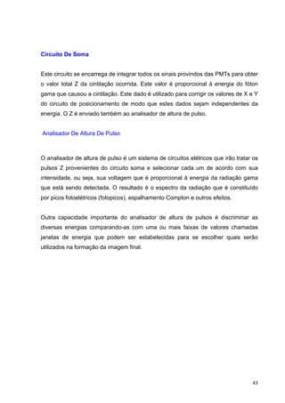   43	
  
Circuito De Soma
Este circuito se encarrega de integrar todos os sinais provindos das PMTs para obter
o valor total Z da cintilação ocorrida. Este valor é proporcional à energia do fóton
gama que causou a cintilação. Este dado é utilizado para corrigir os valores de X e Y
do circuito de posicionamento de modo que estes dados sejam independentes da
energia. O Z é enviado também ao analisador de altura de pulso.
Analisador De Altura De Pulso
O analisador de altura de pulso é um sistema de circuitos elétricos que irão tratar os
pulsos Z provenientes do circuito soma e selecionar cada um de acordo com sua
intensidade, ou seja, sua voltagem que é proporcional à energia da radiação gama
que está sendo detectada. O resultado é o espectro da radiação que é constituído
por picos fotoelétricos (fotopicos), espalhamento Compton e outros efeitos.
Outra capacidade importante do analisador de altura de pulsos é discriminar as
diversas energias comparando-as com uma ou mais faixas de valores chamadas
janelas de energia que podem ser estabelecidas para se escolher quais serão
utilizados na formação da imagem final.
 
