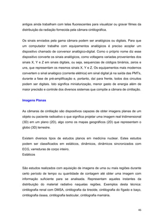   46	
  
antigos ainda trabalham com telas fluorescentes para visualizar ou gravar filmes da
distribuição da radiação fornecida pela câmara cintilográfica.
Os sinais enviados pela gama câmara podem ser analógicos ou digitais. Para que
um computador trabalhe com equipamentos analógicos é preciso acoplar um
dispositivo chamado de conversor analógico-digital. Como o próprio nome diz esse
dispositivo converte os sinais analógicos, como voltagens variadas provenientes dos
sinais X, Y e Z em sinais digitais, ou seja, sequencias de códigos binários, zeros e
uns, que representam os mesmos sinais X, Y e Z. Os equipamentos mais modernos
convertem o sinal analógico (corrente elétrica) em sinal digital já na saída das PMTs,
durante a fase de pré-amplificação e, portanto, daí para frente, todos dos circuitos
podem ser digitais. Isto significa miniaturização, menor gasto de energia além de
maior precisão e controle dos diversos sistemas que compõe a câmara de cintilação.
Imagens Planas
As câmaras de cintilação são dispositivos capazes de obter imagens planas de um
objeto ou paciente radioativo o que significa projetar uma imagem real tridimensional
(3D) em um plano (2D), algo como os mapas geográficos (2D) que representam o
globo (3D) terrestre.
Existem diversos tipos de estudos planos em medicina nuclear. Estes estudos
podem ser classificados em estáticos, dinâmicos, dinâmicos sincronizados com
ECG, varreduras de corpo inteiro.
Estáticos
São estudos realizados com aquisição de imagens de uma ou mais regiões durante
certo período de tempo ou quantidade de contagem até obter uma imagem com
informação suficiente para se analisada. Representam aqueles instantes da
distribuição do material radiativo naquelas regiões. Exemplos desta técnica:
cintilografia renal com DMSA, cintilografia da tireoide, cintilografia do fígado e baço,
cintilografia óssea, cintilografia testicular, cintilografia mamária.
 