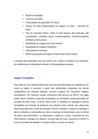   49	
  
• Ângulo de projeção
• Tamanho de matriz
• Profundidade de pixel (Byte VS Word)
• Campo de visão (magnificação da imagem ou zoom – tamanho do
pixel)
• Tipo de colimador (baixa, média ou alta energia; alta resolução, alta
sensibilidade, propósito geral, monodivergentes, monoconvergentes
(fanbeam) entre outros).
• Quantidade de imagens por ciclo cardíaco
• Quantidade de imagens (dinâmico)
• Velocidade de varredura
• Modo de gravação da imagem (Frame mode VS list mode)
A escolha dos parâmetros varia de acordo com o órgão ou sistema a ser estudado,
do radiofármaco e radioisótopo utilizado, da fisiopatologia estudada.
Imagem Tomográfica
Para obter-se uma representação mais verossímil da distribuição da radiação em um
corpo ou objeto, é possível, a partir das distribuições projetadas nos planos
cintilográficos em diversos ângulos, construir imagens 3D chamadas imagens
tomográficas. Em medicina nuclear chamamos esta técnica de SPECT do inglês
single photon emission computed tomography ou tomografia computadorizada por
emissão de fóton único. O termo “fóton único” é utilizado em oposição à técnica
tomográfica por emissão de pósitrons que veremos mais à frente, que utiliza dois
fótons para descrever o local da emissão. O termo “emissão” é usado em oposição à
técnica utilizada na tomografia por raios-x chamada de transmissão, pois os fótons
de raios-x são transmitidos - ou atravessam o objeto ou o corpo - provindos de uma
fonte externa, e atingem um detector, do outro lado do corpo, enquanto no SPECT a
fonte de emissão da radiação é o próprio objeto ou corpo em estudo.
 