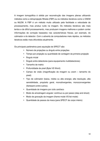   50	
  
A imagem tomográfica é obtida por reconstrução das imagens planas utilizando
métodos como a retroprojeção filtrada (FBP) ou os métodos iterativos como o OSEM
ou MLEM. A FBP é um método muito utilizado pela facilidade e velocidade de
processamento, mas produz ruído na imagem. Os métodos iterativos são mais
lentos e de difícil processamento, mas produzem imagens melhores e podem conter
informações de correção baseados nas características físicas, por exemplo, do
colimador e do detector. Com o advento de computadores mais rápidos, os métodos
iterativos estão mais difundidos atualmente.
Os principais parâmetros para aquisição de SPECT são:
• Número de projeções ou ângulo entre projeções
• Tempo por projeção ou quantidade de contagem da primeira projeção
• Ângulo inicial
• Ângulo entre detectores (para equipamento multidetectores)
• Tamanho de matriz
• Profundidade de pixel (Byte VS Word)
• Campo de visão (magnificação da imagem ou zoom – tamanho do
pixel)
• Tipo de colimador (baixa, média ou alta energia; alta resolução, alta
sensibilidade, propósito geral, monodivergentes, monoconvergentes
(fanbeam) entre outros).
• Quantidade de imagens por ciclo cardíaco
• Modo de amostragem angular: contínuo ou por passo (step and shoot)
• Modo de gravação da imagem (frame mode VS list mode)
• Quantidade de passos da maca (para SPECT de corpo inteiro)
 