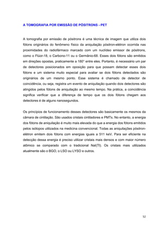   52	
  
A TOMOGRAFIA POR EMISSÃO DE PÓSITRONS - PET
A tomografia por emissão de pósitrons é uma técnica de imagem que utiliza dois
fótons originários do fenômeno físico da aniquilação pósitron-elétron ocorrida nas
proximidades do radiofármaco marcado com um nuclídeo emissor de pósitrons,
como o Flúor-18, o Carbono-11 ou o Germânio-68. Esses dois fótons são emitidos
em direções opostas, praticamente a 180° entre eles. Portanto, é necessário um par
de detectores posicionados em oposição para que possam detectar esses dois
fótons e um sistema muito especial para avaliar se dois fótons detectados são
originários de um mesmo ponto. Esse sistema é chamado de detector de
coincidência, ou seja, registra um evento de aniquilação quando dois detectores são
atingidos pelos fótons de aniquilação ao mesmo tempo. Na prática, a coincidência
significa verificar que a diferença de tempo que os dois fótons chegam aos
detectores é de alguns nanosegundos.
Os princípios de funcionamento desses detectores são basicamente os mesmos da
câmara de cintilação. São usados cristais cintiladores e PMTs. No entanto, a energia
dos fótons de aniquilação é muito mais elevada do que a energia dos fótons emitidos
pelos isótopos utilizados na medicina convencional. Todas as aniquilações pósitron-
elétron emitem dois fótons com energias iguais a 511 keV. Para ser eficiente na
detecção dessa energia é preciso utilizar cristais mais densos e com maior número
atômico se comparado com o tradicional NaI(Tl). Os cristais mais utilizados
atualmente são o BGO, o LSO ou LYSO e outros.
 