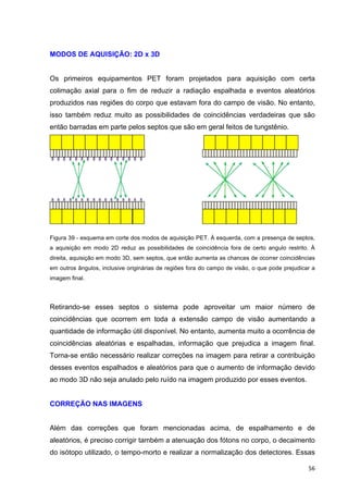   56	
  
MODOS DE AQUISIÇÃO: 2D x 3D
Os primeiros equipamentos PET foram projetados para aquisição com certa
colimação axial para o fim de reduzir a radiação espalhada e eventos aleatórios
produzidos nas regiões do corpo que estavam fora do campo de visão. No entanto,
isso também reduz muito as possibilidades de coincidências verdadeiras que são
então barradas em parte pelos septos que são em geral feitos de tungstênio.
Figura 39 - esquema em corte dos modos de aquisição PET. À esquerda, com a presença de septos,
a aquisição em modo 2D reduz as possibilidades de coincidência fora de certo angulo restrito. À
direita, aquisição em modo 3D, sem septos, que então aumenta as chances de ocorrer coincidências
em outros ângulos, inclusive originárias de regiões fora do campo de visão, o que pode prejudicar a
imagem final.
Retirando-se esses septos o sistema pode aproveitar um maior número de
coincidências que ocorrem em toda a extensão campo de visão aumentando a
quantidade de informação útil disponível. No entanto, aumenta muito a ocorrência de
coincidências aleatórias e espalhadas, informação que prejudica a imagem final.
Torna-se então necessário realizar correções na imagem para retirar a contribuição
desses eventos espalhados e aleatórios para que o aumento de informação devido
ao modo 3D não seja anulado pelo ruído na imagem produzido por esses eventos.
CORREÇÃO NAS IMAGENS
Além das correções que foram mencionadas acima, de espalhamento e de
aleatórios, é preciso corrigir também a atenuação dos fótons no corpo, o decaimento
do isótopo utilizado, o tempo-morto e realizar a normalização dos detectores. Essas
 