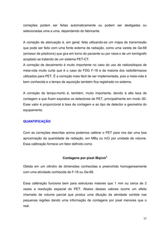   57	
  
correções podem ser feitas automaticamente ou podem ser desligadas ou
selecionadas uma a uma, dependendo do fabricante.
A correção de atenuação é, em geral, feita utilizando-se um mapa de transmissão
que pode ser feito com uma fonte externa de radiação, como uma vareta de Ge-68
(emissor de pósitrons) que gira em torno do paciente ou por raios-x de um tomógrafo
acoplado se tratando de um sistema PET-CT.
A correção de decaimento é muito importante no caso do uso de radioisótopos de
meia-vida muito curta que é o caso do FDG F-18 e da maioria dos radiofármacos
utilizados para PET. É a correção mais fácil de ser implementada, pois a meia-vida é
bem conhecida e o tempo de aquisição também fica registrado no sistema.
A correção de tempo-morto é, também, muito importante, devido à alta taxa de
contagem a que ficam expostos os detectores de PET, principalmente em modo 3D.
Esse valor é proporcional à taxa de contagem e ao tipo de detector e geometria do
equipamento.
QUANTIFICAÇÃO
Com as correções descritas acima podemos calibrar o PET para nos dar uma boa
aproximação da quantidade de radiação, em MBq ou mCi por unidade de volume.
Essa calibração fornece um fator definido como
Contagens por pixel /Bq/cm3
Obtida em um cilindro de dimensões conhecidas e preenchido homogeneamente
com uma atividade conhecida de F-18 ou Ge-68.
Essa calibração funciona bem para estruturas maiores que 1 mm ou cerca de 2
vezes a resolução espacial do PET. Abaixo desses valores ocorre um efeito
chamado de volume parcial que produz uma diluição da atividade contida nas
pequenas regiões dando uma informação de contagens por pixel menores que o
real.
 
