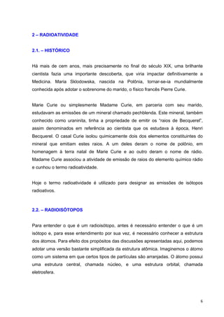   6	
  
2 – RADIOATIVIDADE
2.1. – HISTÓRICO
Há mais de cem anos, mais precisamente no final do século XIX, uma brilhante
cientista fazia uma importante descoberta, que viria impactar definitivamente a
Medicina. Maria Sklodowska, nascida na Polônia, tornar-se-ia mundialmente
conhecida após adotar o sobrenome do marido, o físico francês Pierre Curie.
Marie Curie ou simplesmente Madame Curie, em parceria com seu marido,
estudavam as emissões de um mineral chamado pechblenda. Este mineral, também
conhecido como uraninita, tinha a propriedade de emitir os “raios de Becquerel”,
assim denominados em referência ao cientista que os estudava à época, Henri
Becquerel. O casal Curie isolou quimicamente dois dos elementos constituintes do
mineral que emitiam estes raios. A um deles deram o nome de polônio, em
homenagem à terra natal de Marie Curie e ao outro deram o nome de rádio.
Madame Curie associou a atividade de emissão de raios do elemento químico rádio
e cunhou o termo radioatividade.
Hoje o termo radioatividade é utilizado para designar as emissões de isótopos
radioativos.
2.2. – RADIOISÓTOPOS
Para entender o que é um radioisótopo, antes é necessário entender o que é um
isótopo e, para esse entendimento por sua vez, é necessário conhecer a estrutura
dos átomos. Para efeito dos propósitos das discussões apresentadas aqui, podemos
adotar uma versão bastante simplificada da estrutura atômica. Imaginemos o átomo
como um sistema em que certos tipos de partículas são arranjadas. O átomo possui
uma estrutura central, chamada núcleo, e uma estrutura orbital, chamada
eletrosfera.
 