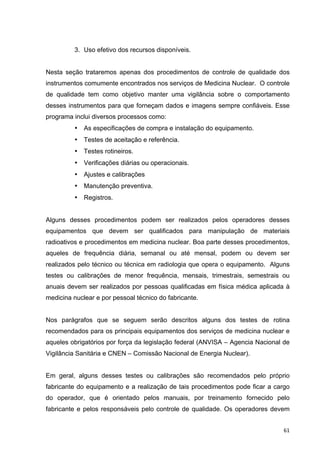   61	
  
3. Uso efetivo dos recursos disponíveis.
Nesta seção trataremos apenas dos procedimentos de controle de qualidade dos
instrumentos comumente encontrados nos serviços de Medicina Nuclear. O controle
de qualidade tem como objetivo manter uma vigilância sobre o comportamento
desses instrumentos para que forneçam dados e imagens sempre confiáveis. Esse
programa inclui diversos processos como:
• As especificações de compra e instalação do equipamento.
• Testes de aceitação e referência.
• Testes rotineiros.
• Verificações diárias ou operacionais.
• Ajustes e calibrações
• Manutenção preventiva.
• Registros.
Alguns desses procedimentos podem ser realizados pelos operadores desses
equipamentos que devem ser qualificados para manipulação de materiais
radioativos e procedimentos em medicina nuclear. Boa parte desses procedimentos,
aqueles de frequência diária, semanal ou até mensal, podem ou devem ser
realizados pelo técnico ou técnica em radiologia que opera o equipamento. Alguns
testes ou calibrações de menor frequência, mensais, trimestrais, semestrais ou
anuais devem ser realizados por pessoas qualificadas em física médica aplicada à
medicina nuclear e por pessoal técnico do fabricante.
Nos parágrafos que se seguem serão descritos alguns dos testes de rotina
recomendados para os principais equipamentos dos serviços de medicina nuclear e
aqueles obrigatórios por força da legislação federal (ANVISA – Agencia Nacional de
Vigilância Sanitária e CNEN – Comissão Nacional de Energia Nuclear).
Em geral, alguns desses testes ou calibrações são recomendados pelo próprio
fabricante do equipamento e a realização de tais procedimentos pode ficar a cargo
do operador, que é orientado pelos manuais, por treinamento fornecido pelo
fabricante e pelos responsáveis pelo controle de qualidade. Os operadores devem
 